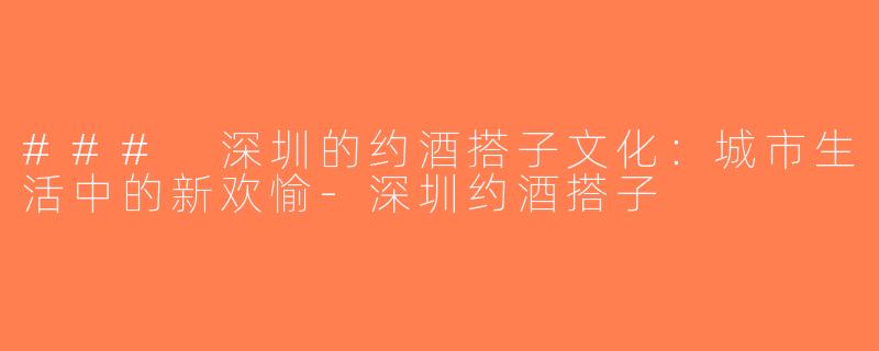 ### 深圳的约酒搭子文化：城市生活中的新欢愉-深圳约酒搭子