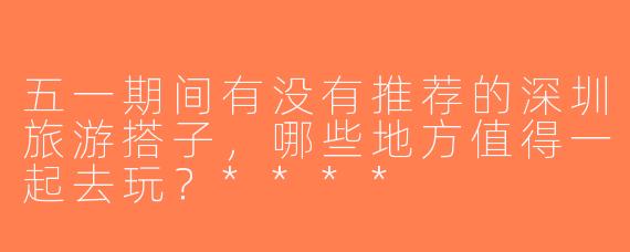 五一期间有没有推荐的深圳旅游搭子，哪些地方值得一起去玩？****