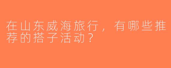 在山东威海旅行，有哪些推荐的搭子活动？