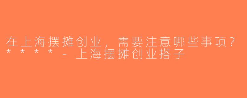 在上海摆摊创业，需要注意哪些事项？****-上海摆摊创业搭子