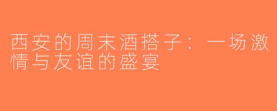 西安的周末酒搭子：一场激情与友谊的盛宴