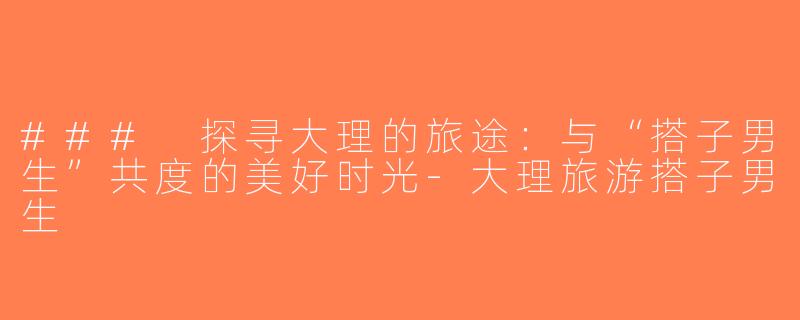 ### 探寻大理的旅途：与“搭子男生”共度的美好时光-大理旅游搭子男生