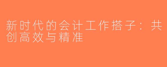 新时代的会计工作搭子：共创高效与精准