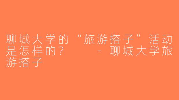 聊城大学的“旅游搭子”活动是怎样的？  -聊城大学旅游搭子