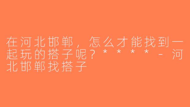 在河北邯郸，怎么才能找到一起玩的搭子呢？****-河北邯郸找搭子