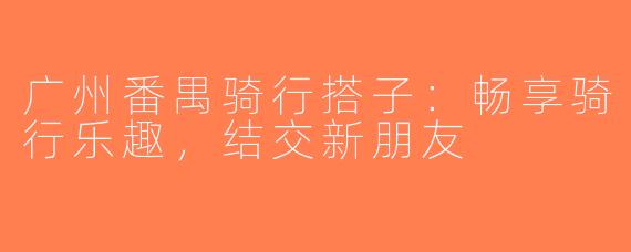 广州番禺骑行搭子：畅享骑行乐趣，结交新朋友