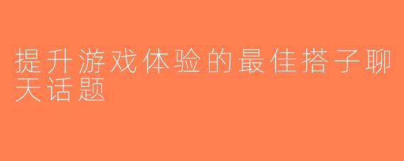提升游戏体验的最佳搭子聊天话题