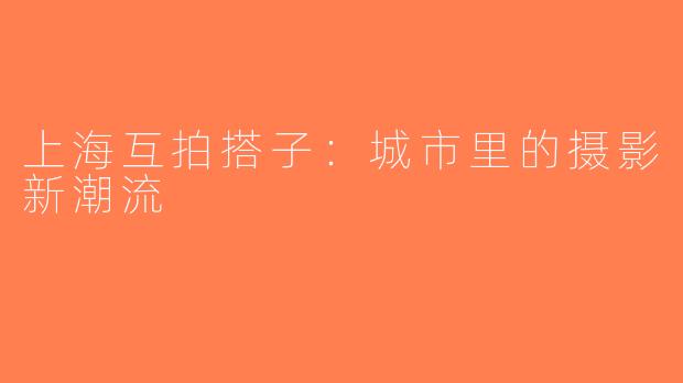 上海互拍搭子：城市里的摄影新潮流