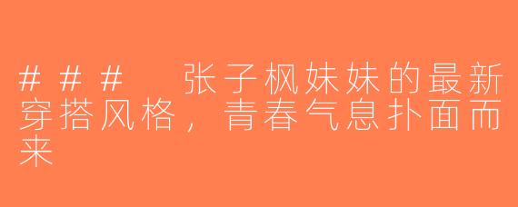 ### 张子枫妹妹的最新穿搭风格，青春气息扑面而来