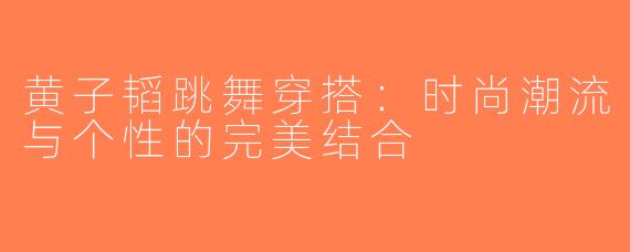 黄子韬跳舞穿搭：时尚潮流与个性的完美结合