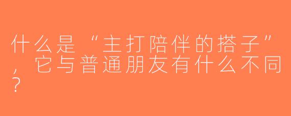 什么是“主打陪伴的搭子”，它与普通朋友有什么不同？  