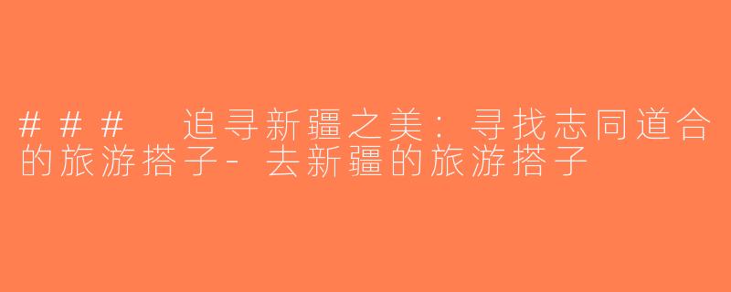 ### 追寻新疆之美：寻找志同道合的旅游搭子-去新疆的旅游搭子
