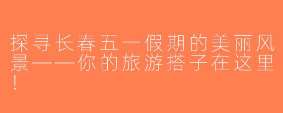 探寻长春五一假期的美丽风景——你的旅游搭子在这里！