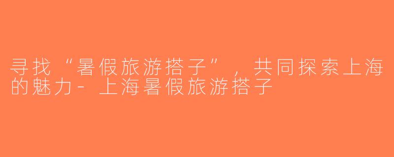 寻找“暑假旅游搭子”，共同探索上海的魅力-上海暑假旅游搭子