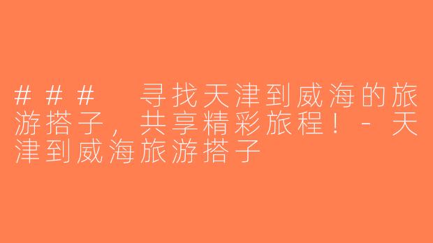 ### 寻找天津到威海的旅游搭子，共享精彩旅程！-天津到威海旅游搭子