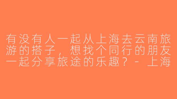 有没有人一起从上海去云南旅游的搭子，想找个同行的朋友一起分享旅途的乐趣？-上海去云南旅游搭子
