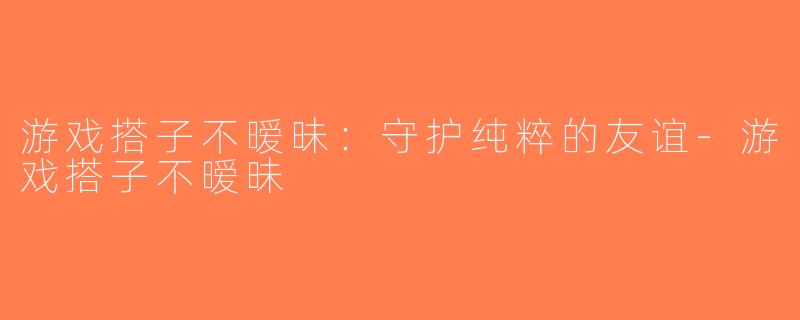 游戏搭子不暧昧：守护纯粹的友谊-游戏搭子不暧昧