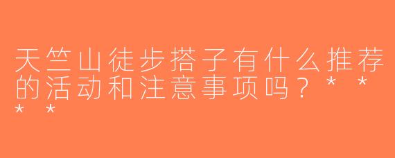 天竺山徒步搭子有什么推荐的活动和注意事项吗？****