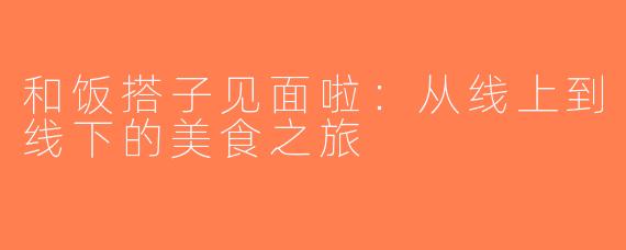 和饭搭子见面啦：从线上到线下的美食之旅