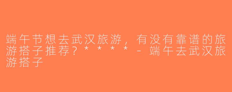 端午节想去武汉旅游，有没有靠谱的旅游搭子推荐？****-端午去武汉旅游搭子