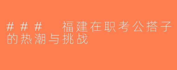 ### 福建在职考公搭子的热潮与挑战