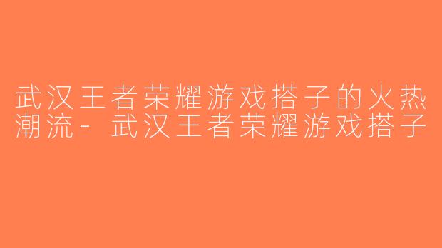 武汉王者荣耀游戏搭子的火热潮流-武汉王者荣耀游戏搭子