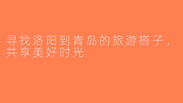 寻找洛阳到青岛的旅游搭子，共享美好时光