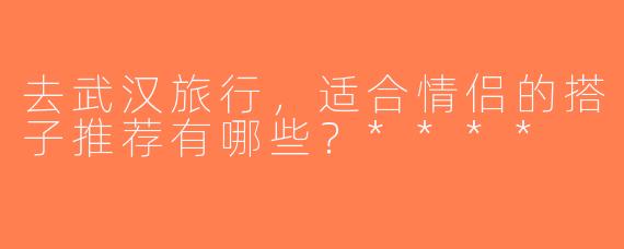 去武汉旅行，适合情侣的搭子推荐有哪些？****