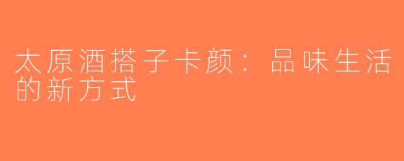 太原酒搭子卡颜：品味生活的新方式