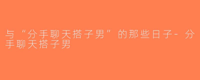 与“分手聊天搭子男”的那些日子-分手聊天搭子男
