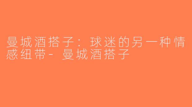 曼城酒搭子：球迷的另一种情感纽带-曼城酒搭子