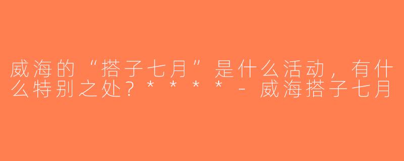 威海的“搭子七月”是什么活动，有什么特别之处？****-威海搭子七月