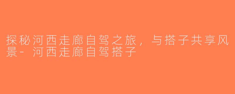 探秘河西走廊自驾之旅，与搭子共享风景-河西走廊自驾搭子