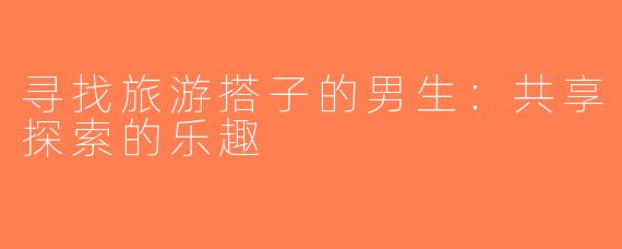 寻找旅游搭子的男生：共享探索的乐趣