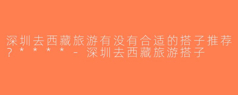 深圳去西藏旅游有没有合适的搭子推荐？****-深圳去西藏旅游搭子