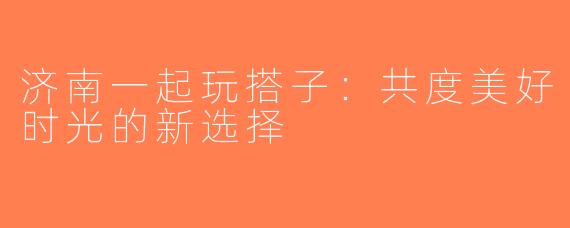 济南一起玩搭子：共度美好时光的新选择