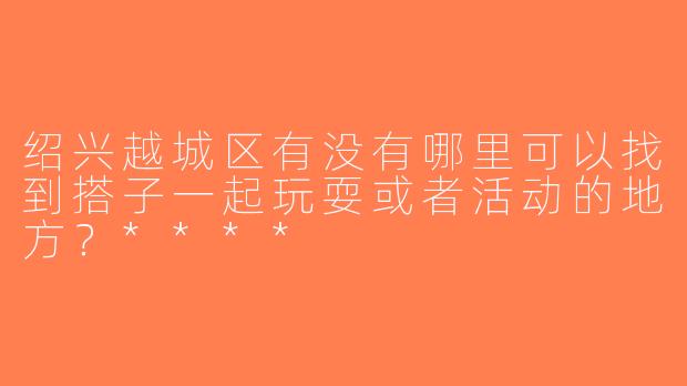 绍兴越城区有没有哪里可以找到搭子一起玩耍或者活动的地方？****
