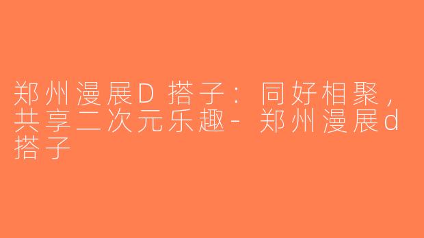 郑州漫展D搭子：同好相聚，共享二次元乐趣-郑州漫展d搭子