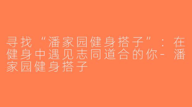 寻找“潘家园健身搭子”：在健身中遇见志同道合的你-潘家园健身搭子