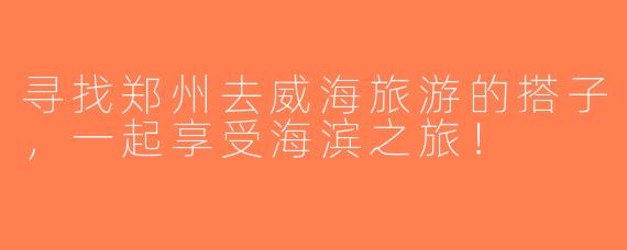 寻找郑州去威海旅游的搭子，一起享受海滨之旅！