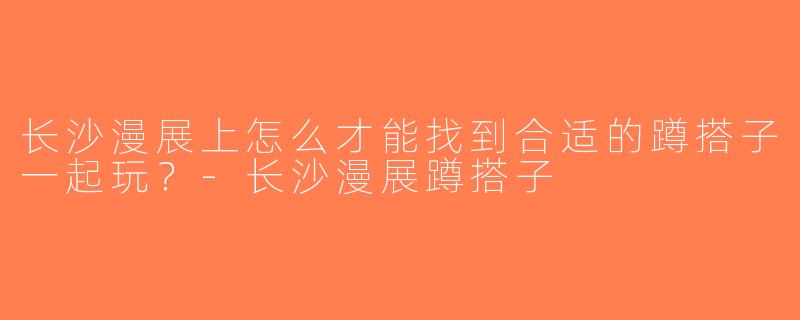 长沙漫展上怎么才能找到合适的蹲搭子一起玩？-长沙漫展蹲搭子