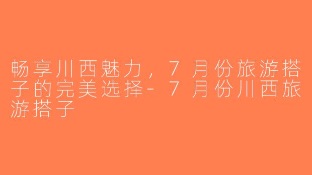 畅享川西魅力，7月份旅游搭子的完美选择-7月份川西旅游搭子
