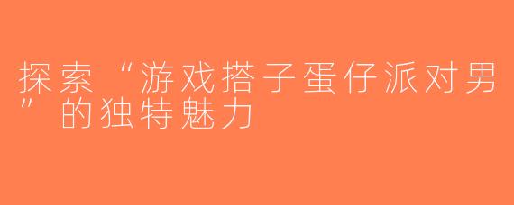 探索“游戏搭子蛋仔派对男”的独特魅力