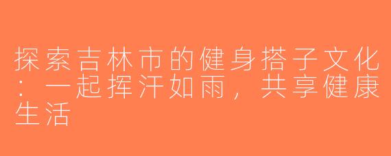 探索吉林市的健身搭子文化：一起挥汗如雨，共享健康生活