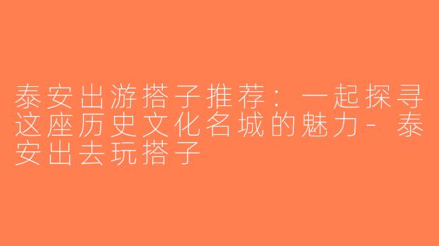 泰安出游搭子推荐：一起探寻这座历史文化名城的魅力-泰安出去玩搭子