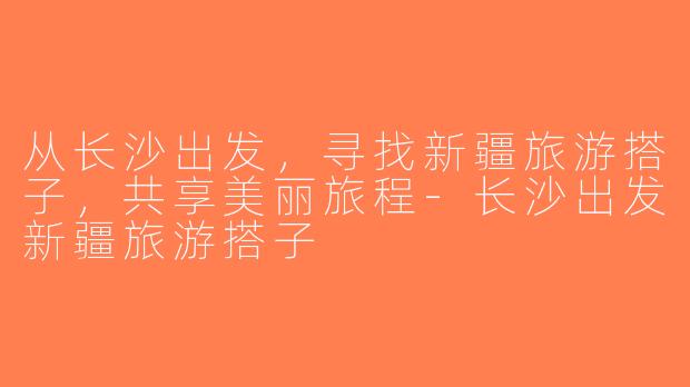 从长沙出发，寻找新疆旅游搭子，共享美丽旅程-长沙出发新疆旅游搭子