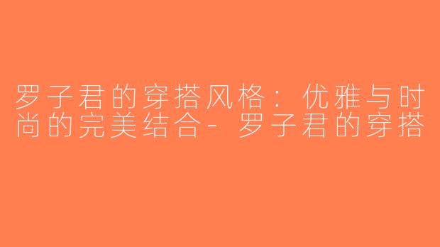 罗子君的穿搭风格：优雅与时尚的完美结合-罗子君的穿搭