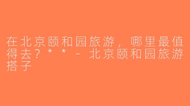 在北京颐和园旅游，哪里最值得去？**-北京颐和园旅游搭子