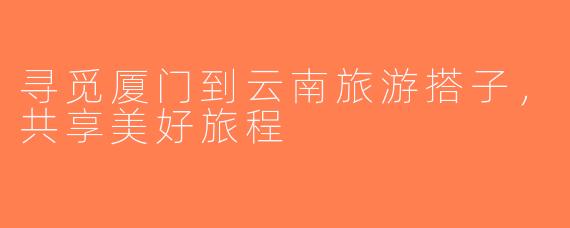 寻觅厦门到云南旅游搭子，共享美好旅程