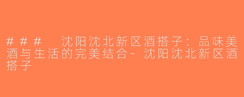 ### 沈阳沈北新区酒搭子：品味美酒与生活的完美结合-沈阳沈北新区酒搭子